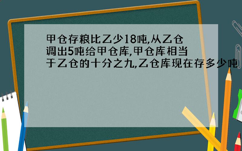 甲仓存粮比乙少18吨,从乙仓调出5吨给甲仓库,甲仓库相当于乙仓的十分之九,乙仓库现在存多少吨