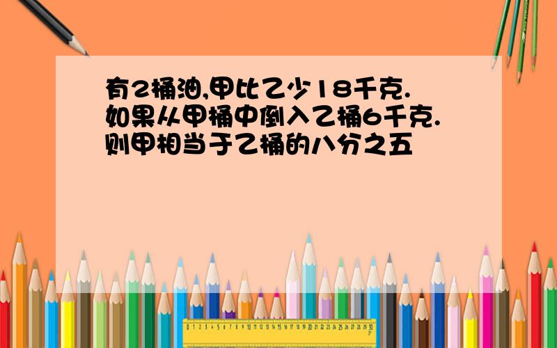 有2桶油,甲比乙少18千克.如果从甲桶中倒入乙桶6千克.则甲相当于乙桶的八分之五