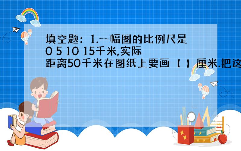 填空题：1.一幅图的比例尺是0 5 10 15千米,实际距离50千米在图纸上要画【 】厘米.把这个线段​