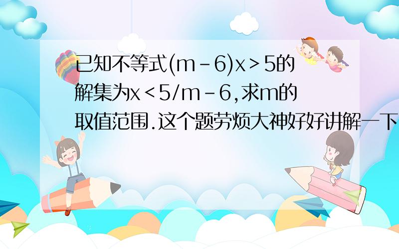 已知不等式(m－6)x＞5的解集为x＜5/m－6,求m的取值范围.这个题劳烦大神好好讲解一下,在家自学,真心看不懂,