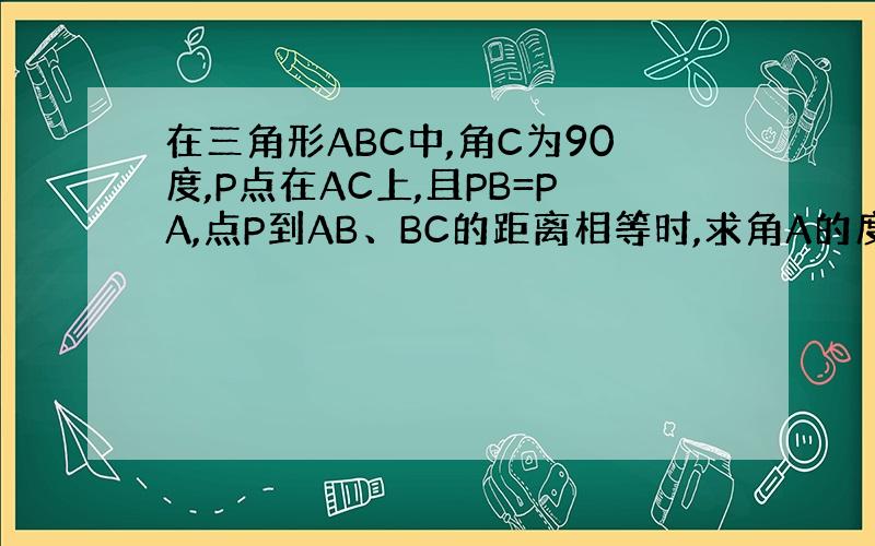 在三角形ABC中,角C为90度,P点在AC上,且PB=PA,点P到AB、BC的距离相等时,求角A的度数.点C在上