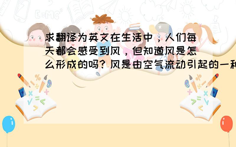 求翻译为英文在生活中，人们每天都会感受到风，但知道风是怎么形成的吗？风是由空气流动引起的一种自然现象，它是由太阳辐射热引