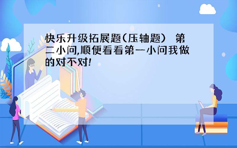 快乐升级拓展题(压轴题） 第二小问,顺便看看第一小问我做的对不对!