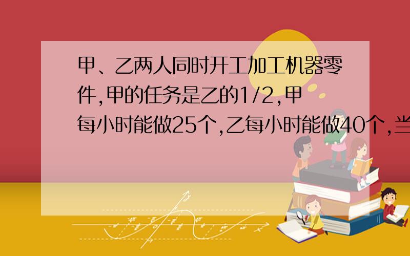 甲、乙两人同时开工加工机器零件,甲的任务是乙的1/2,甲每小时能做25个,乙每小时能做40个,当甲完成任务时,乙还剩12