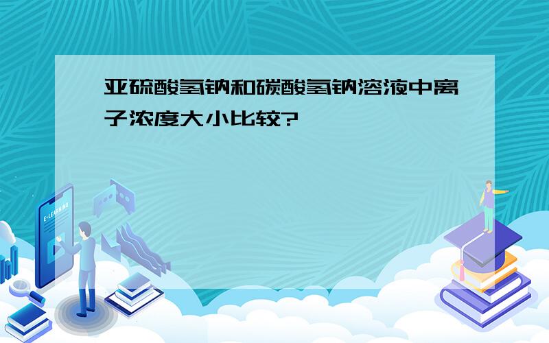 亚硫酸氢钠和碳酸氢钠溶液中离子浓度大小比较?