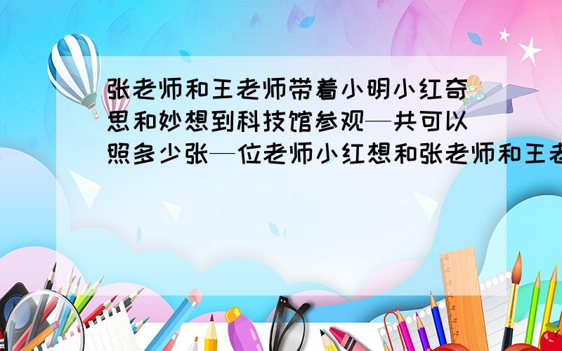 张老师和王老师带着小明小红奇思和妙想到科技馆参观—共可以照多少张—位老师小红想和张老师和王老师单