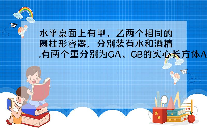 水平桌面上有甲、乙两个相同的圆柱形容器，分别装有水和酒精.有两个重分别为GA、GB的实心长方体A、B，它们的底面积均为S