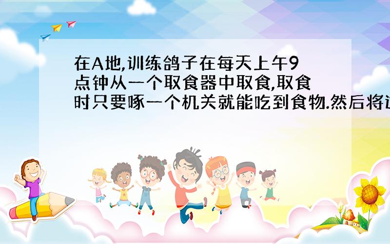 在A地,训练鸽子在每天上午9点钟从一个取食器中取食,取食时只要啄一个机关就能吃到食物.然后将这些鸽子向东方向运送60°（