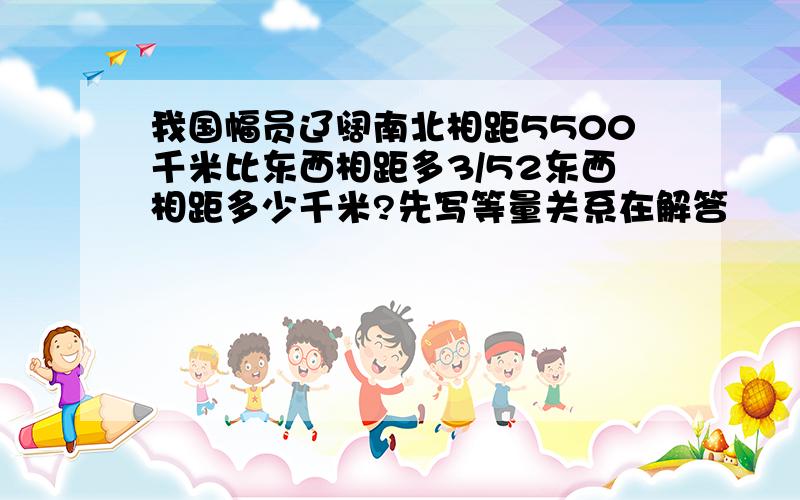 我国幅员辽阔南北相距5500千米比东西相距多3/52东西相距多少千米?先写等量关系在解答