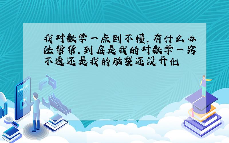 我对数学一点到不懂,有什么办法帮帮,到底是我的对数学一窍不通还是我的脑袋还没开化