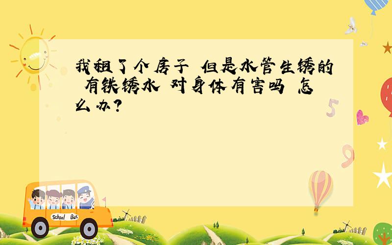 我租了个房子 但是水管生锈的 有铁锈水 对身体有害吗 怎么办?