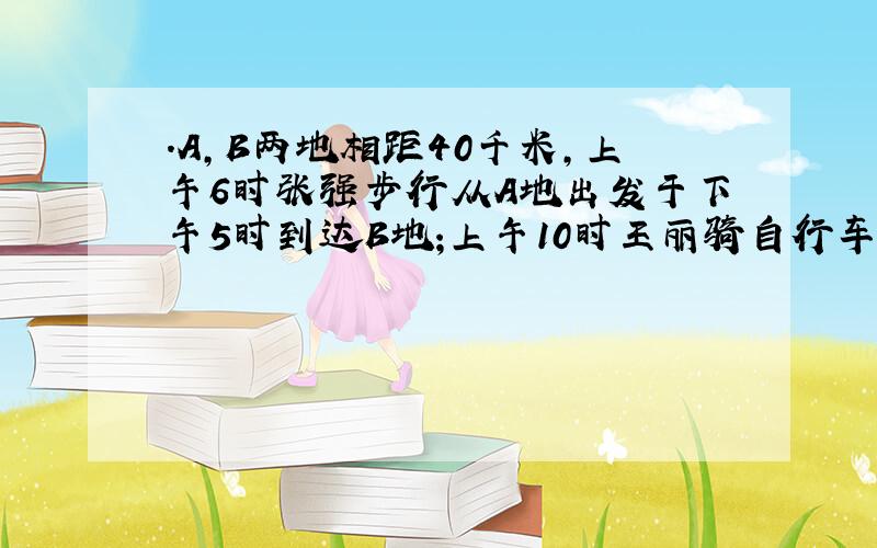 .A,B两地相距40千米,上午6时张强步行从A地出发于下午5时到达B地;上午10时王丽骑自行车从