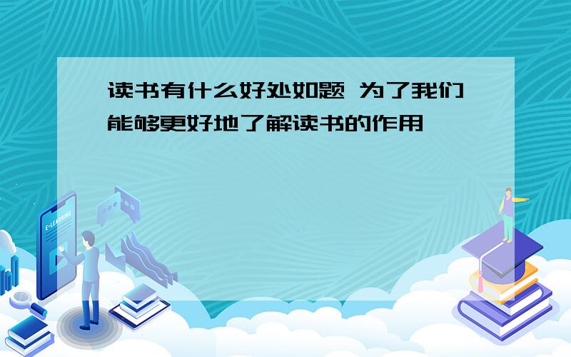 读书有什么好处如题 为了我们能够更好地了解读书的作用……