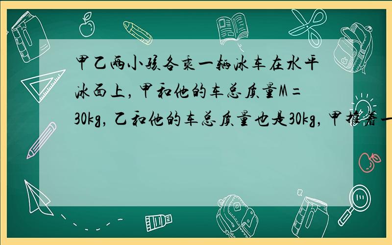 甲乙两小孩各乘一辆冰车在水平冰面上，甲和他的车总质量M=30kg，乙和他的车总质量也是30kg，甲推着一质量为m=15k