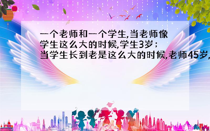 一个老师和一个学生,当老师像学生这么大的时候,学生3岁；当学生长到老是这么大的时候,老师45岁,老师和