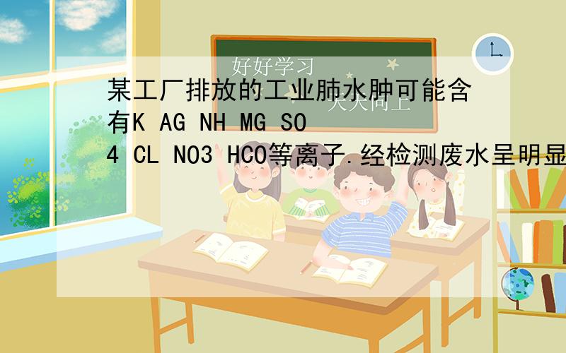 某工厂排放的工业肺水肿可能含有K AG NH MG SO4 CL NO3 HCO等离子.经检测废水呈明显的碱性,则可确定