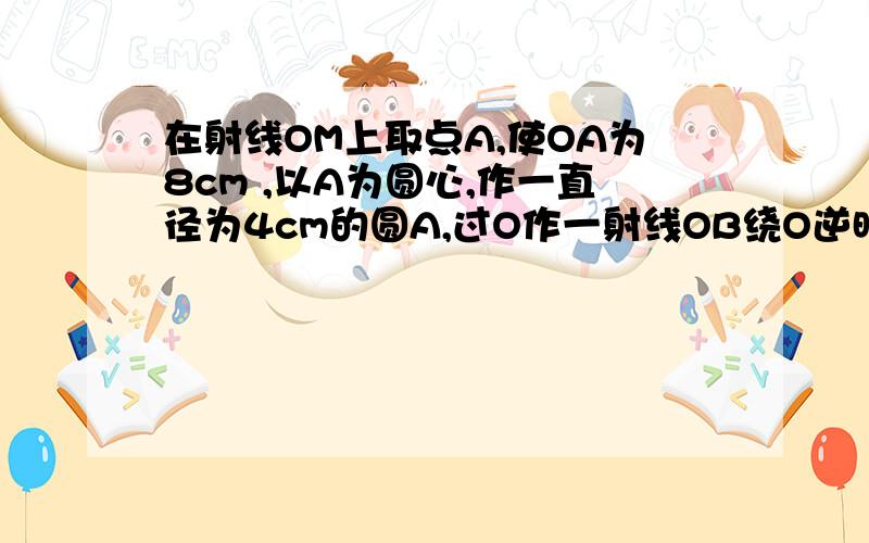 在射线OM上取点A,使OA为8cm ,以A为圆心,作一直径为4cm的圆A,过O作一射线OB绕O逆时针旋转,与OA形成夹角