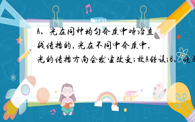 A、光在同种均匀介质中时沿直线传播的，光在不同中介质中，光的传播方向会发生改变；故A错误；B、镜面反射和漫反射