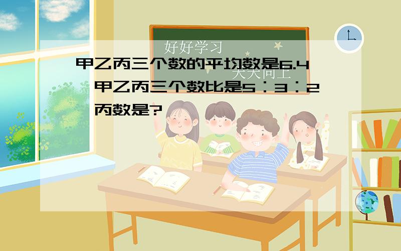 甲乙丙三个数的平均数是6.4,甲乙丙三个数比是5：3：2,丙数是?