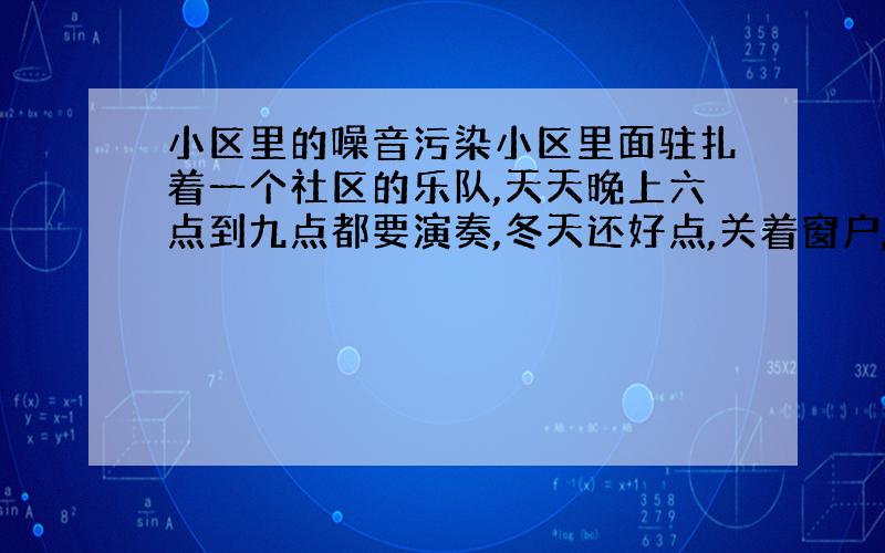 小区里的噪音污染小区里面驻扎着一个社区的乐队,天天晚上六点到九点都要演奏,冬天还好点,关着窗户,可是一到夏天,就要天天听