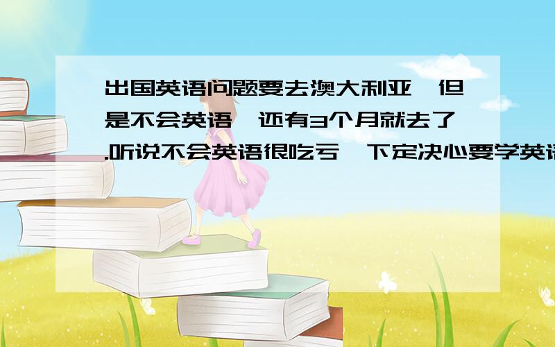 出国英语问题要去澳大利亚,但是不会英语,还有3个月就去了.听说不会英语很吃亏,下定决心要学英语.应该从何做起呢.学到能和