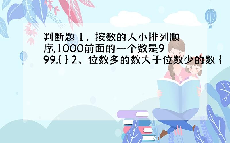 判断题 1、按数的大小排列顺序,1000前面的一个数是999.{ } 2、位数多的数大于位数少的数 {