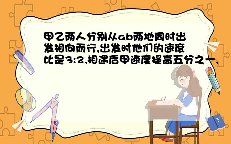 甲乙两人分别从ab两地同时出发相向而行,出发时他们的速度比是3:2,相遇后甲速度提高五分之一,