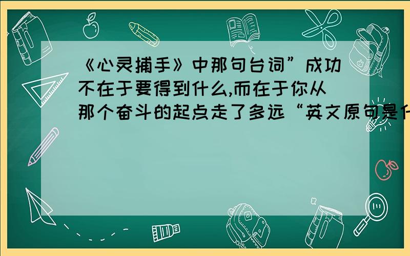 《心灵捕手》中那句台词”成功不在于要得到什么,而在于你从那个奋斗的起点走了多远“英文原句是什么?