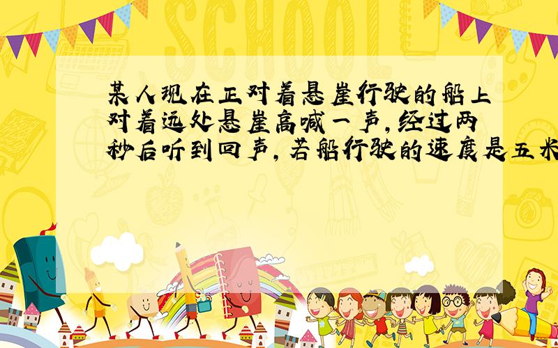 某人现在正对着悬崖行驶的船上对着远处悬崖高喊一声,经过两秒后听到回声,若船行驶的速度是五米每秒,空气中的声速是340米每