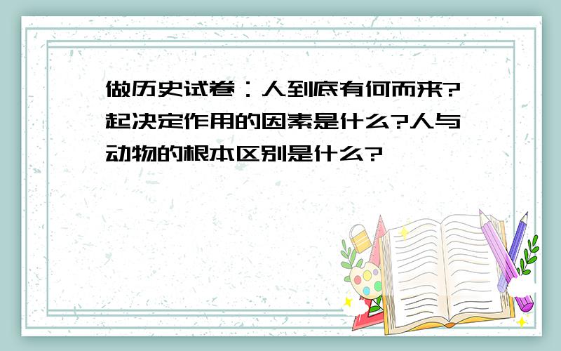 做历史试卷：人到底有何而来?起决定作用的因素是什么?人与动物的根本区别是什么?