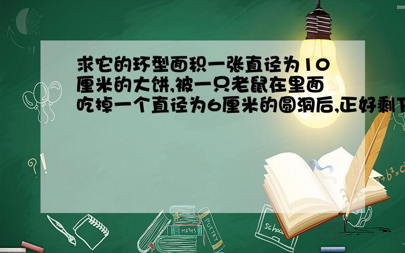 求它的环型面积一张直径为10厘米的大饼,被一只老鼠在里面吃掉一个直径为6厘米的圆洞后,正好剩下一个圆环,这个圆环的面积是