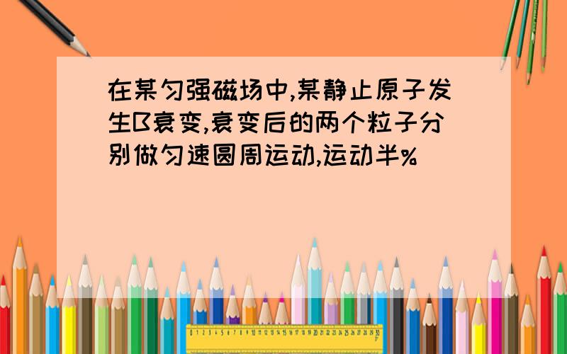 在某匀强磁场中,某静止原子发生B衰变,衰变后的两个粒子分别做匀速圆周运动,运动半%