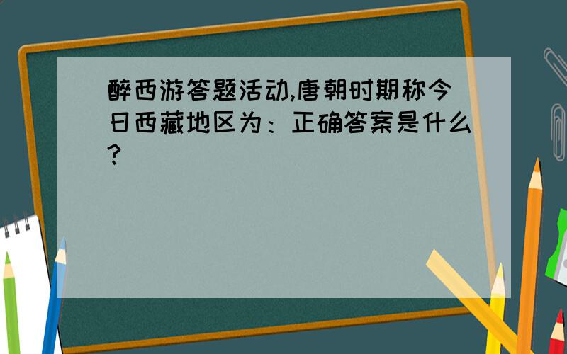 醉西游答题活动,唐朝时期称今日西藏地区为：正确答案是什么?