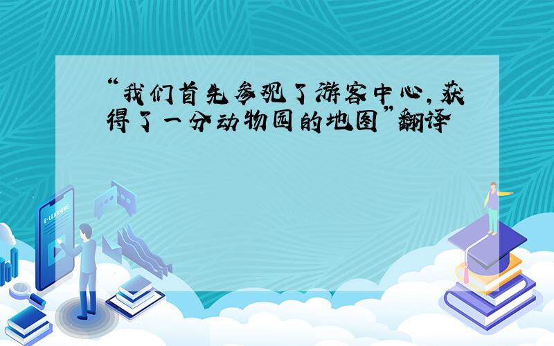 “我们首先参观了游客中心,获得了一分动物园的地图”翻译