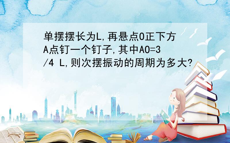 单摆摆长为L,再悬点O正下方A点钉一个钉子,其中AO=3/4 L,则次摆振动的周期为多大?