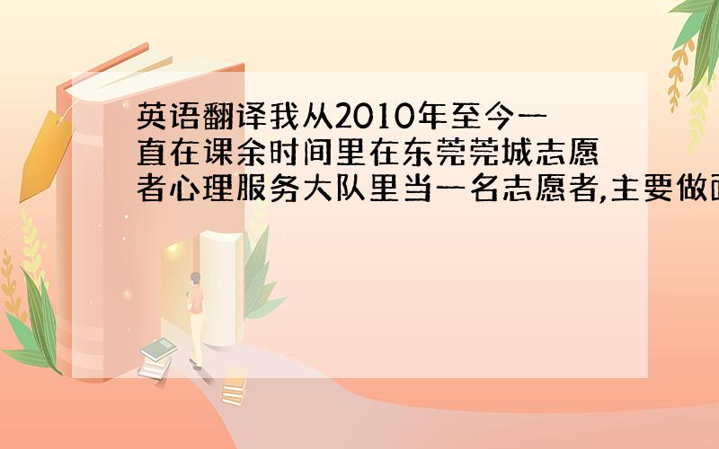 英语翻译我从2010年至今一直在课余时间里在东莞莞城志愿者心理服务大队里当一名志愿者,主要做面向大众的心理咨询服务.去年