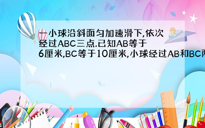 一小球沿斜面匀加速滑下,依次经过ABC三点.已知AB等于6厘米,BC等于10厘米,小球经过AB和BC两段所用的时间均为2