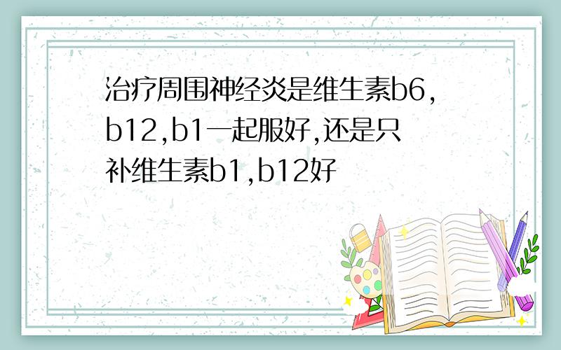 治疗周围神经炎是维生素b6,b12,b1一起服好,还是只补维生素b1,b12好