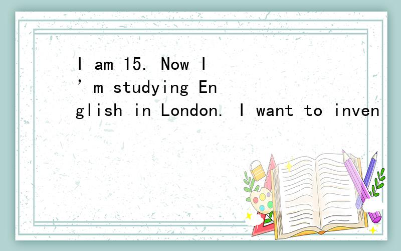 I am 15. Now I’m studying English in London. I want to inven