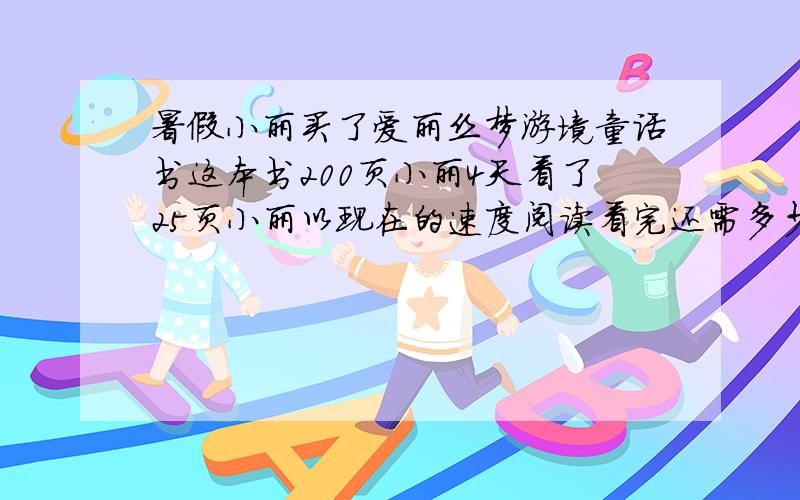 暑假小丽买了爱丽丝梦游境童话书这本书200页小丽4天看了25页小丽以现在的速度阅读看完还需多少天