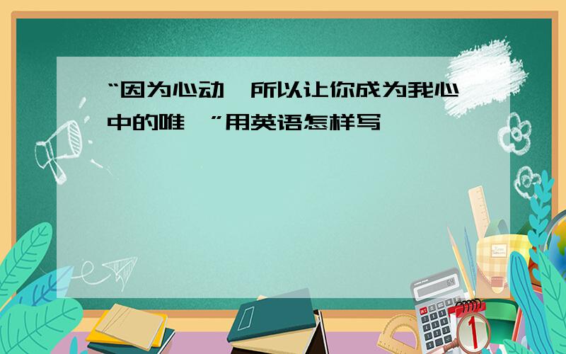 “因为心动,所以让你成为我心中的唯一”用英语怎样写