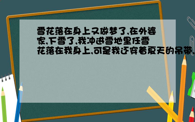 雪花落在身上又做梦了,在外婆家,下雪了,我冲进雪地里任雪花落在我身上,可是我还穿着夏天的吊带,难道是六月飞雪?呵呵!后来