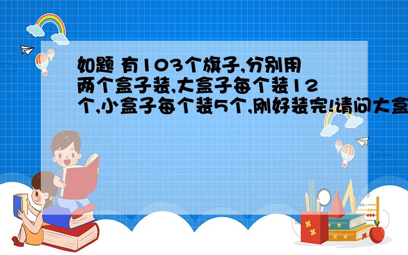 如题 有103个旗子,分别用两个盒子装,大盒子每个装12个,小盒子每个装5个,刚好装完!请问大盒子和小盒子各有几个?请老