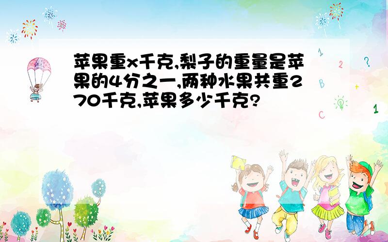 苹果重x千克,梨子的重量是苹果的4分之一,两种水果共重270千克,苹果多少千克?