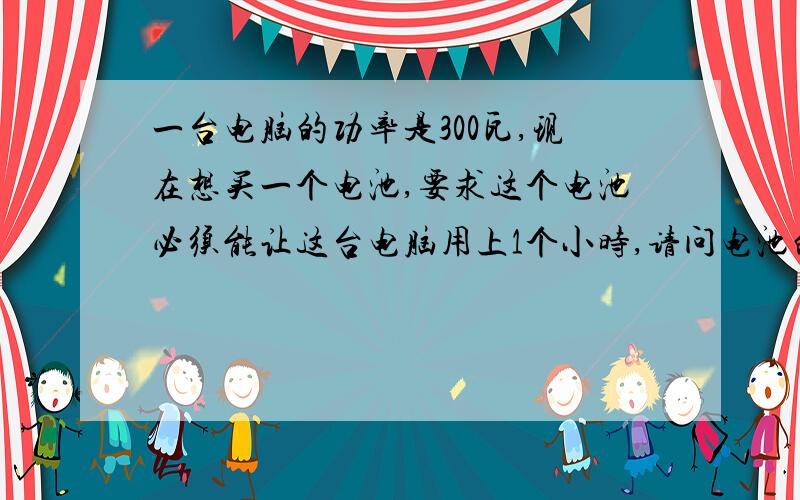 一台电脑的功率是300瓦,现在想买一个电池,要求这个电池必须能让这台电脑用上1个小时,请问电池的各项参数.