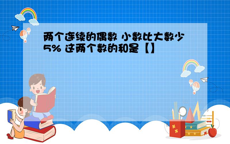 两个连续的偶数 小数比大数少5% 这两个数的和是【】