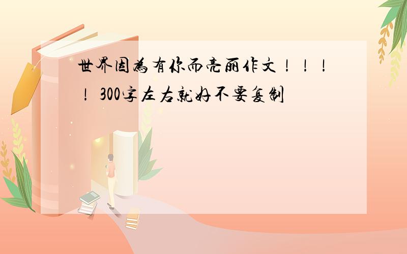 世界因为有你而亮丽作文！！！！ 300字左右就好不要复制