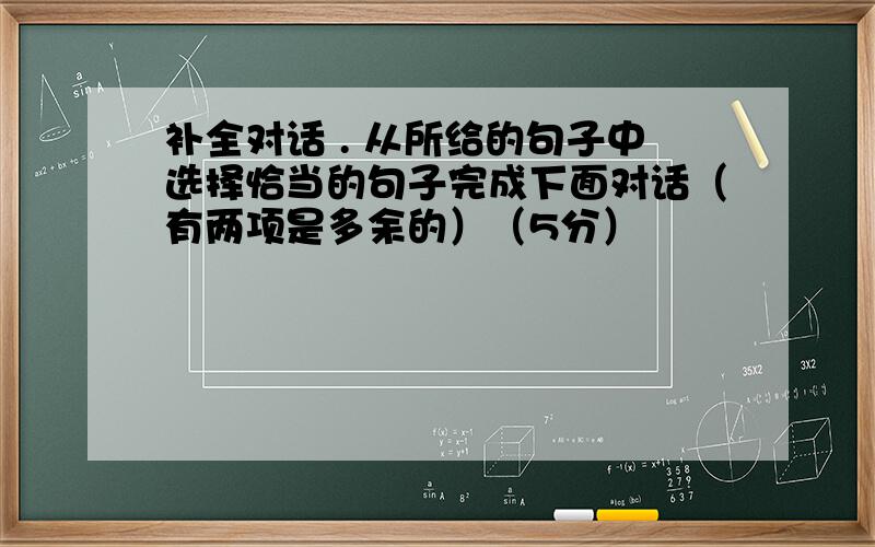 补全对话 . 从所给的句子中选择恰当的句子完成下面对话（有两项是多余的）（5分）