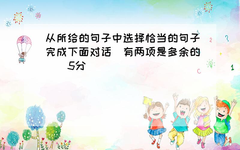 从所给的句子中选择恰当的句子完成下面对话（有两项是多余的）（5分）