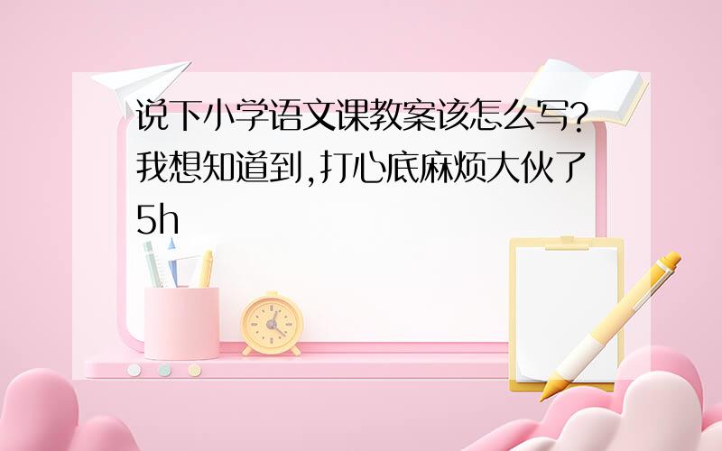 说下小学语文课教案该怎么写?我想知道到,打心底麻烦大伙了5h